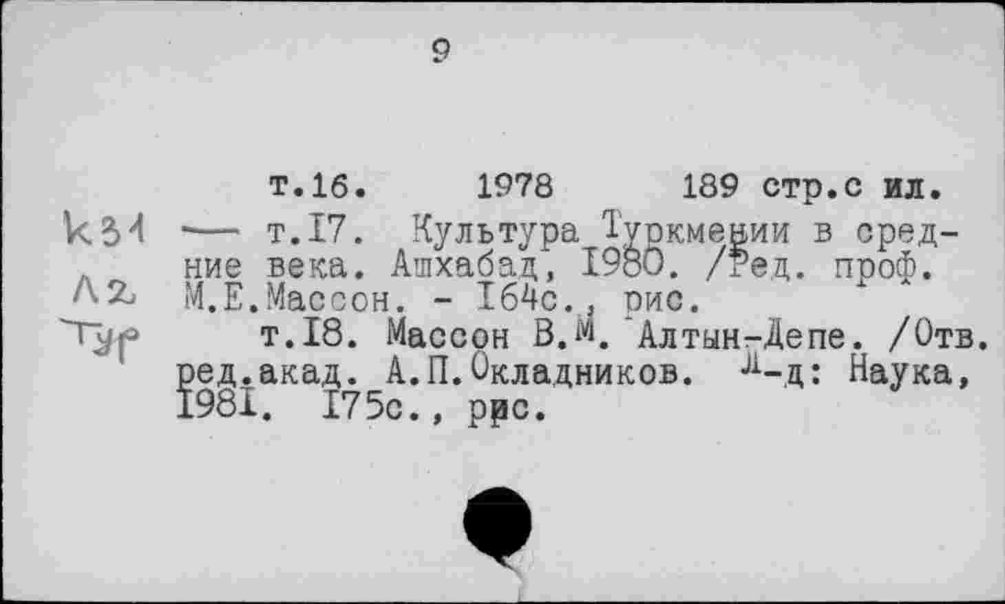 ﻿9
кМ
AZ
T.16.	1978	189 стр.С ил.
■— т.17. Культура Туркмении в средние века. Ашхабад, I9öO. /Ред. проф. М.Е.Массон. - 164с., рис.
т.18. Массон В.й. Алтын-Депе. /Отв. ред.акад. А.П.Окладников. л-д: Наука, 1981. 175с., ррс.